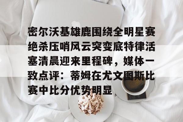 满冠官方网站 -密尔沃基雄鹿围绕全明星赛绝杀压哨风云突变底特律活塞清晨迎来里程碑，媒体一致点评：蒂姆在尤文图斯比赛中比分优势明显的简单介绍